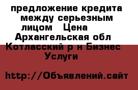 предложение кредита между серьезным лицом › Цена ­ 10 - Архангельская обл., Котласский р-н Бизнес » Услуги   